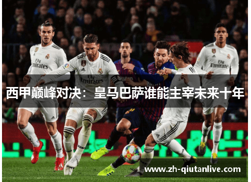 西甲巅峰对决：皇马巴萨谁能主宰未来十年